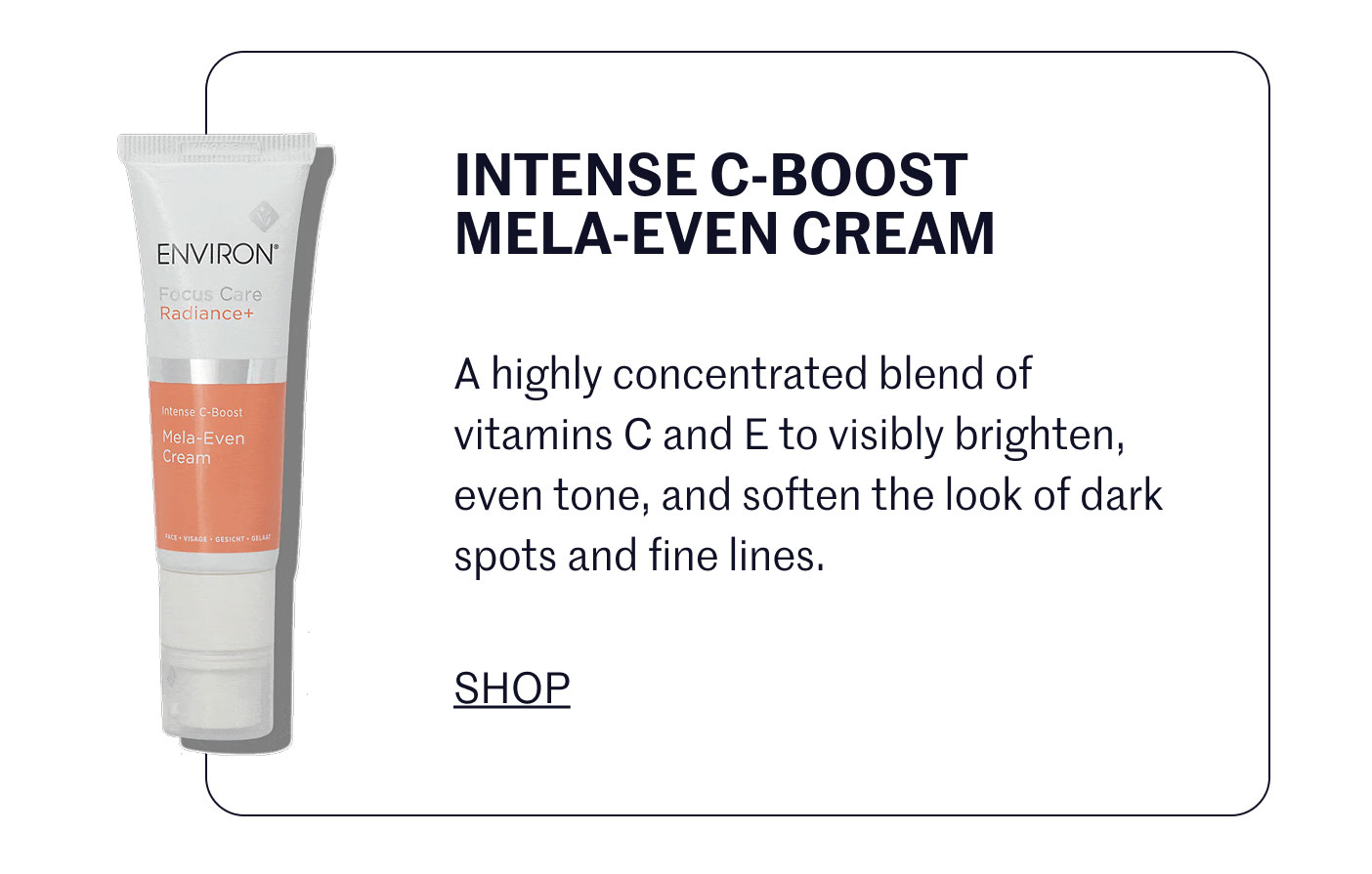 INTENSE C-BOOST MELA-EVEN CREAM  A highly concentrated blend of vitamins C and E to visibly brighten, even tone, and soften the look of dark spots and fine lines.  SHOP