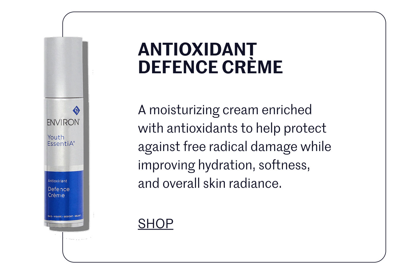 ANTIOXIDANT DEFENCE CRÈME  A moisturizing cream enriched with antioxidants to help protect against free radical damage while improving hydration, softness, and overall skin radiance.  SHOP