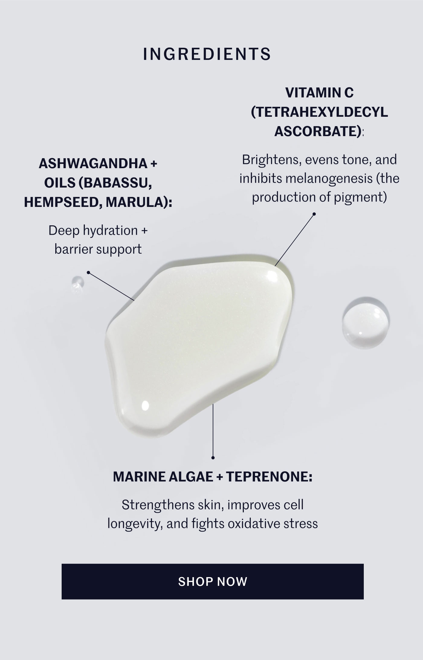 INGREDIENTS ASHWAGANDHA + OILS (BABASSU, HEMPSEED, MARULA): Deep hydration + barrier support VITAMIN C (TETRAHEXYLDECYL ASCORBATE): Brightens, evens tone, and inhibits melanogenesis (the production of pigment) MARINE ALGAE + TEPRENONE: Strengthens skin, improves cell longevity, and fights oxidative stress SHOP NOW