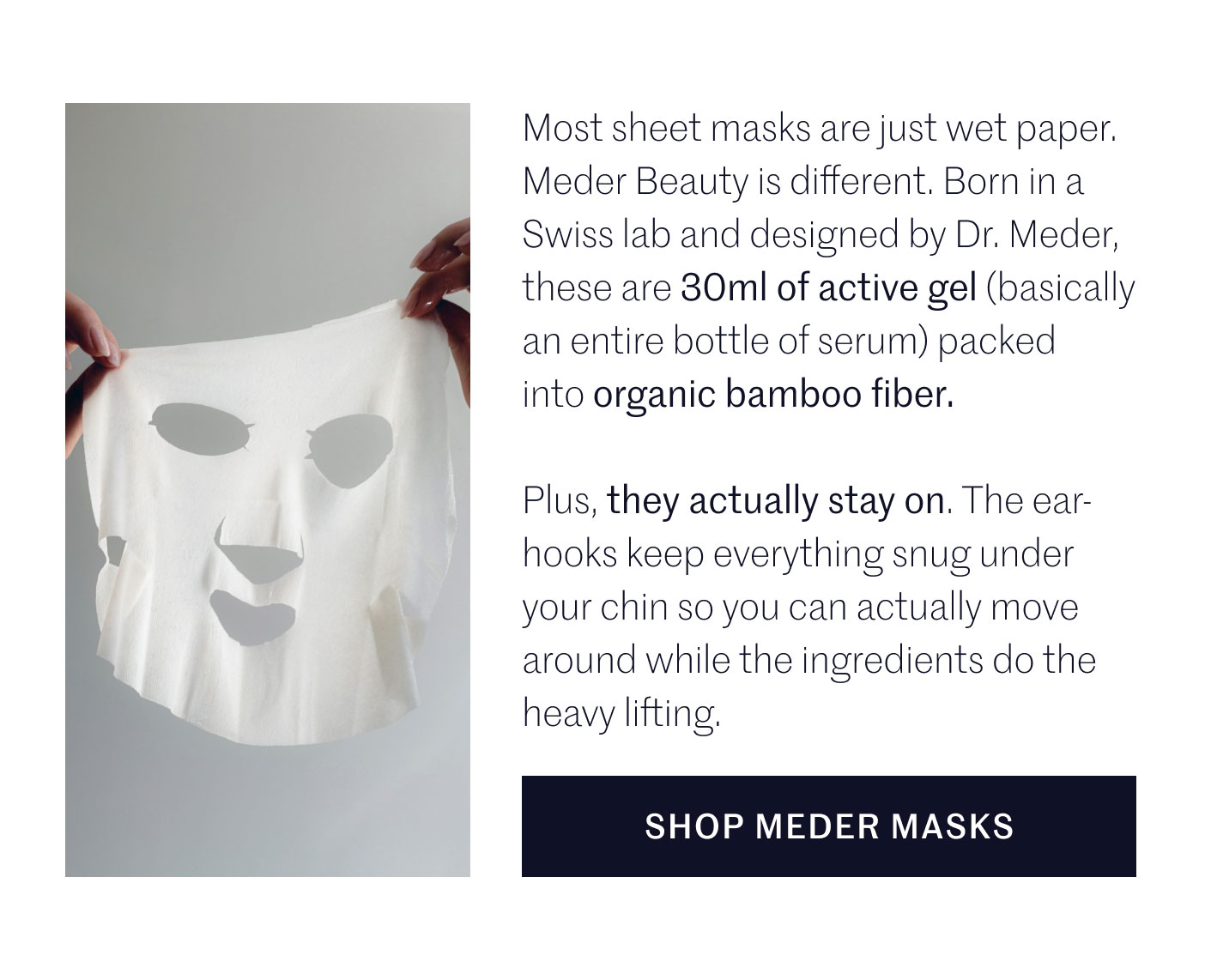 Most sheet masks are just wet paper. Meder Beauty is different. Born in a Swiss lab and designed by Dr. Meder, these are 30ml of active gel (basically an entire bottle of serum) packed into organic bamboo fiber.  Plus, they actually stay on. The ear-hooks keep everything snug under your chin so you can actually move around while the ingredients do the heavy lifting.  SHOP MEDER MASKS