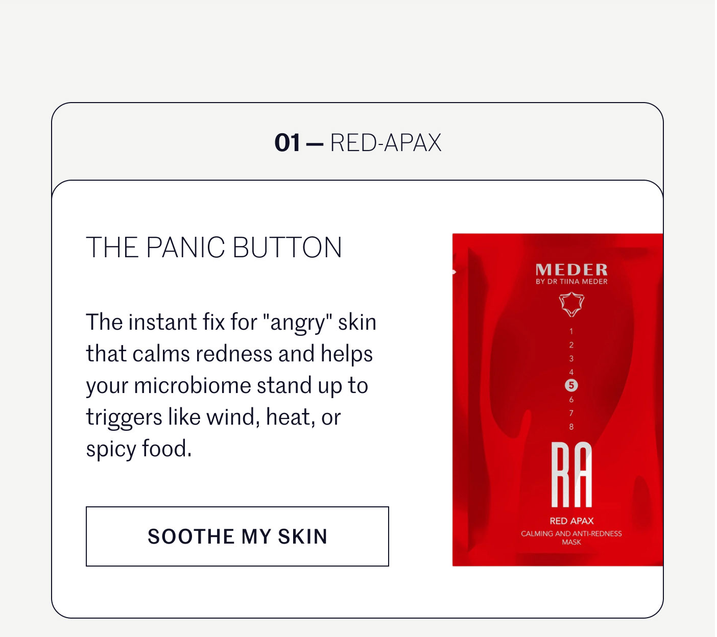 01 — RED-APAX  THE PANIC BUTTON  The instant fix for "angry" skin that calms redness and helps your microbiome stand up to triggers like wind, heat, or spicy food.  SOOTHE MY SKIN