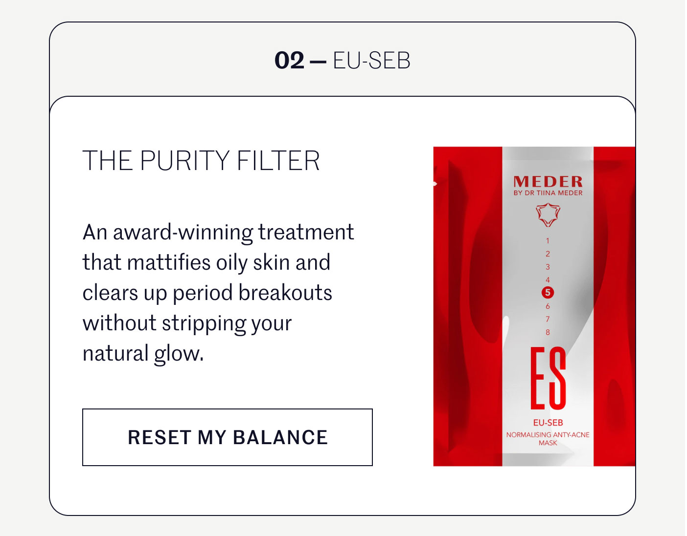 02 — EU-SEB  THE PURITY FILTER  An award-winning treatment that mattifies oily skin and clears up period breakouts without stripping your natural glow.  RESET MY BALANCE