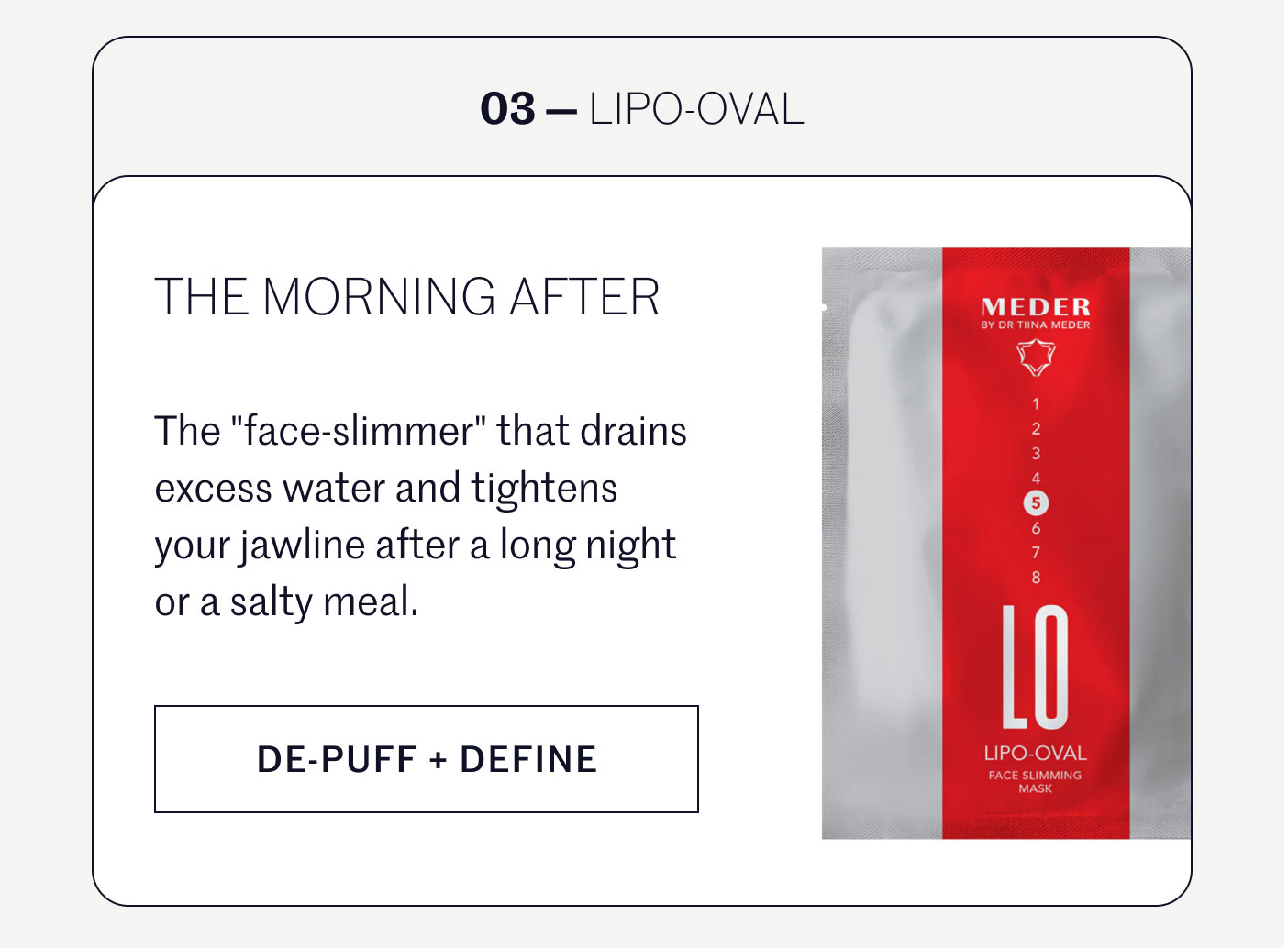 03 — LIPO-OVAL  THE MORNING AFTER  The "face-slimmer" that drains excess water and tightens your jawline after a long night or a salty meal.  DE-PUFF + DEFINE