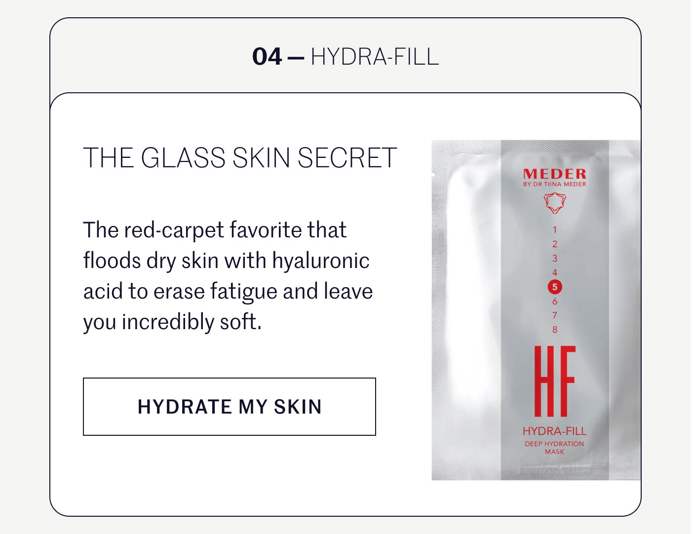 04 — HYDRA-FILL  THE GLASS SKIN SECRET  The red-carpet favorite that floods dry skin with hyaluronic acid to erase fatigue and leave you incredibly soft.  HYDRATE MY SKIN