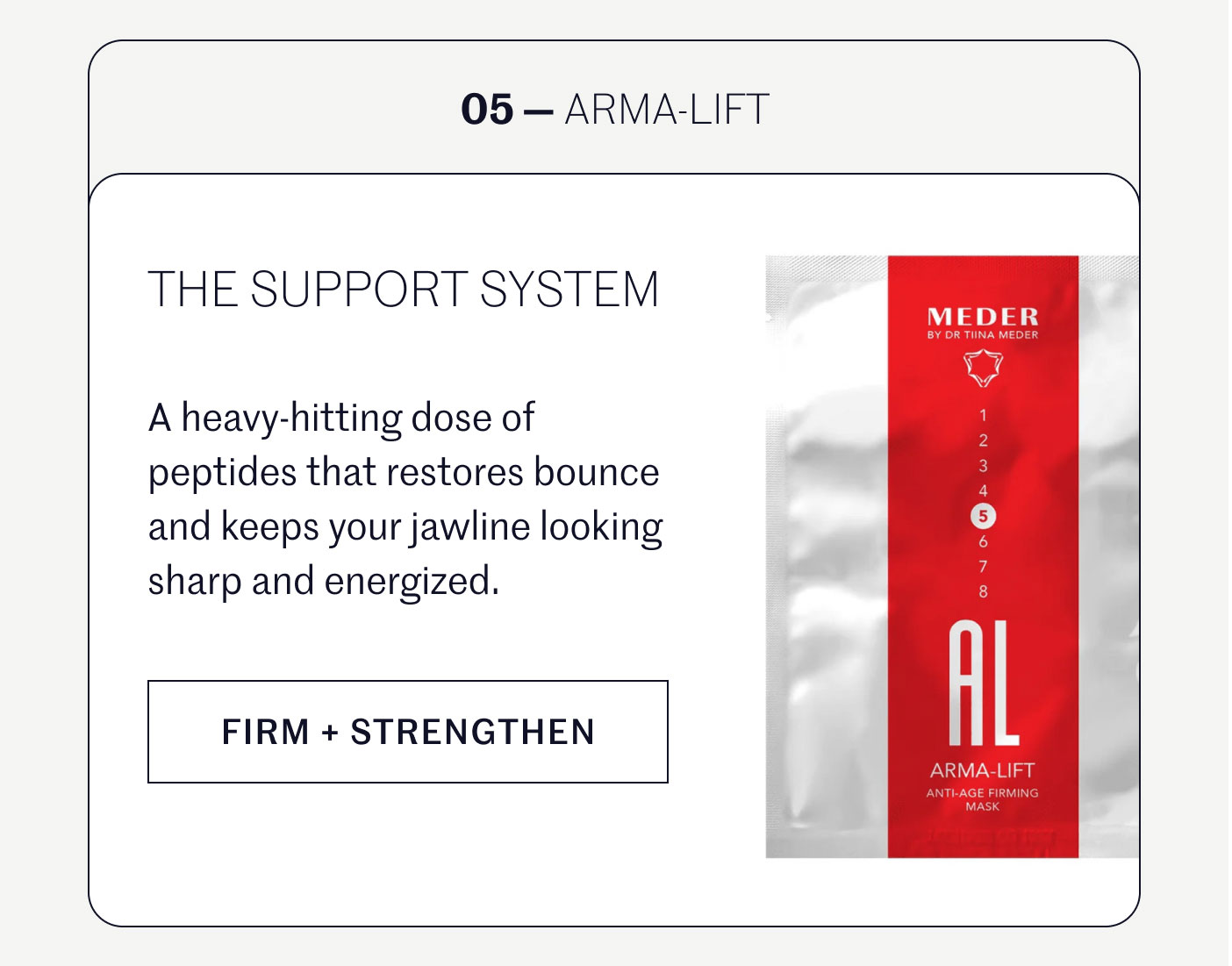 05 — ARMA-LIFT  THE SUPPORT SYSTEM  A heavy-hitting dose of peptides that restores bounce and keeps your jawline looking sharp and energized.  FIRM + STRENGTHEN