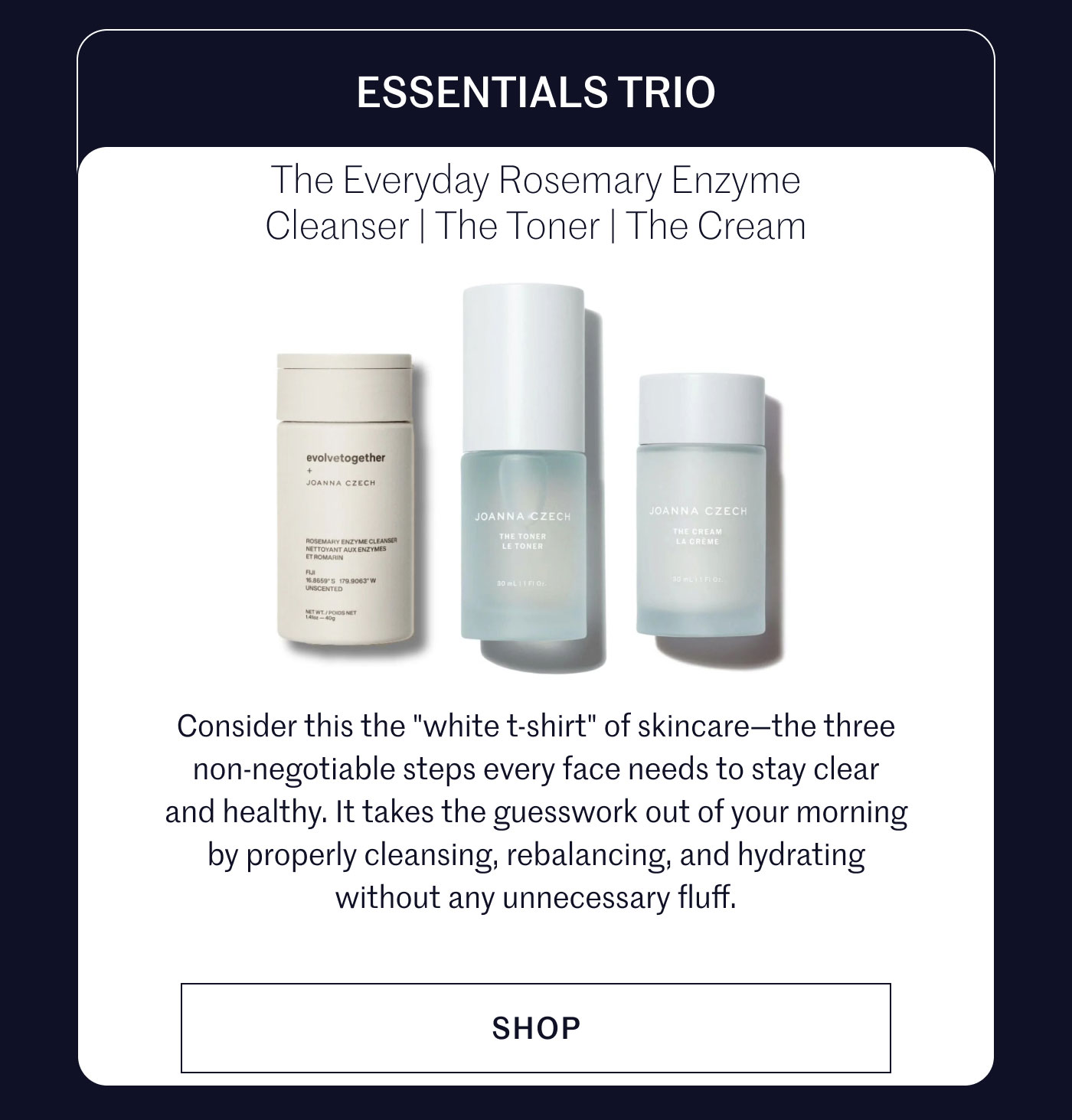ESSENTIALS TRIO  The Everyday Rosemary Enzyme Cleanser | The Toner | The Cream  Consider this the "white t-shirt" of skincare—the three non-negotiable steps every face needs to stay clear and healthy. It takes the guesswork out of your morning by properly cleansing, rebalancing, and hydrating without any unnecessary fluff.  SHOP