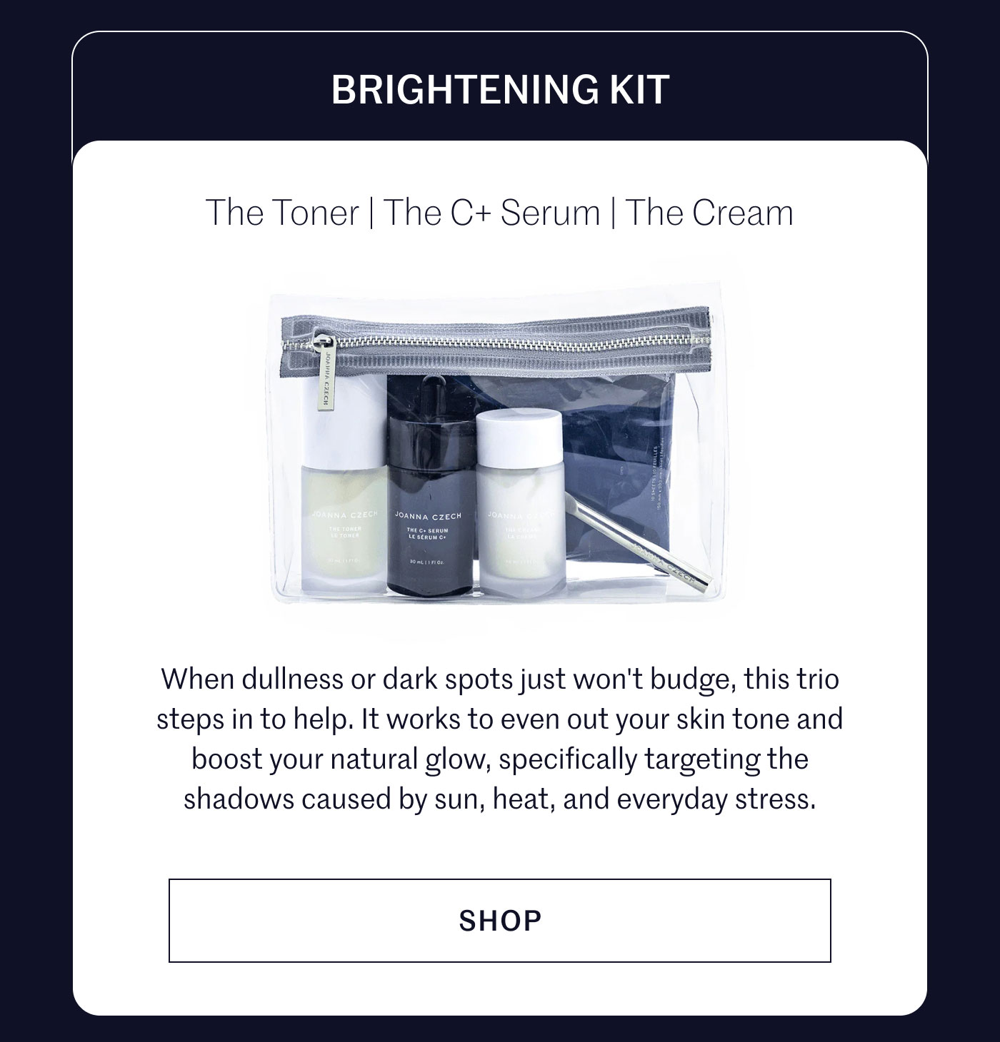 BRIGHTENING KIT  The Toner | The C+ Serum | The Cream  When dullness or dark spots just won't budge, this trio steps in to help. It works to even out your skin tone and boost your natural glow, specifically targeting the shadows caused by sun, heat, and everyday stress.  SHOP