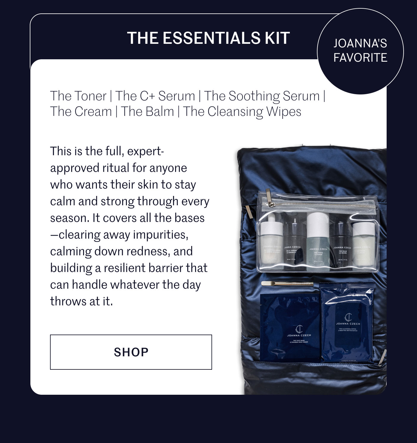 THE ESSENTIALS KIT JOANNA'S FAVORITE  The Toner | The C+ Serum | The Soothing Serum | The Cream | The Balm | The Cleansing Wipes  This is the full, expert-approved ritual for anyone who wants their skin to stay calm and strong through every season. It covers all the bases—clearing away impurities, calming down redness, and building a resilient barrier that can handle whatever the day throws at it.  SHOP