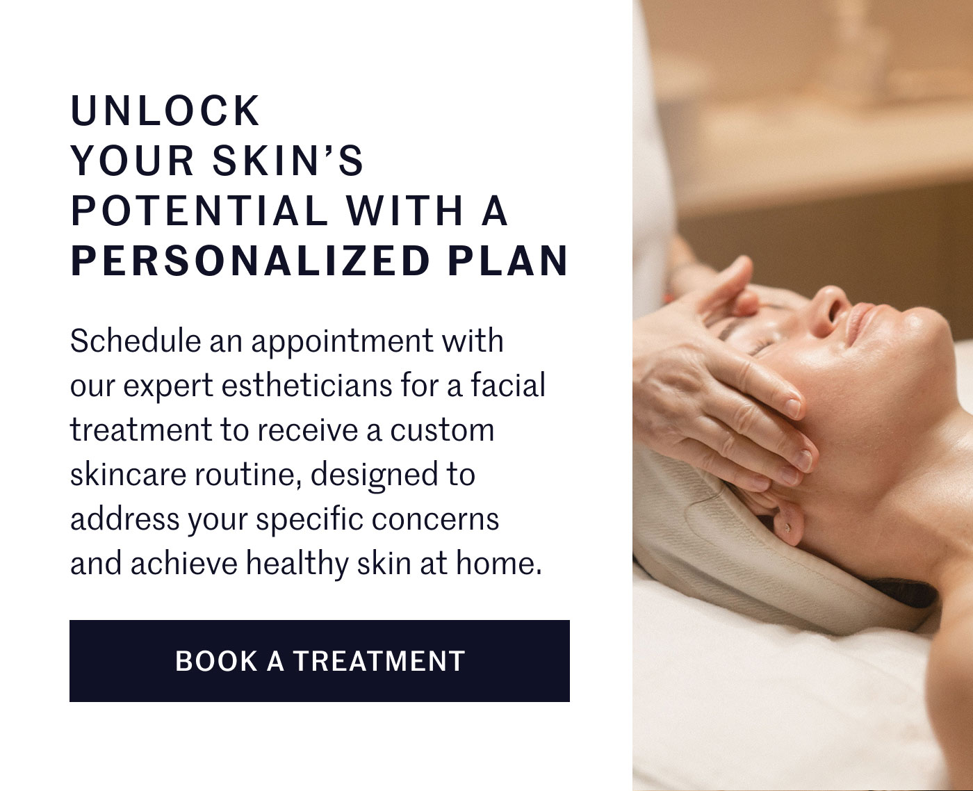 UNLOCK YOUR SKIN’S POTENTIAL WITH A PERSONALIZED PLAN  Schedule an appointment with our expert estheticians for a facial treatment to receive a custom skincare routine, designed to address your specific concerns and achieve healthy skin at home.  BOOK A TREATMENT