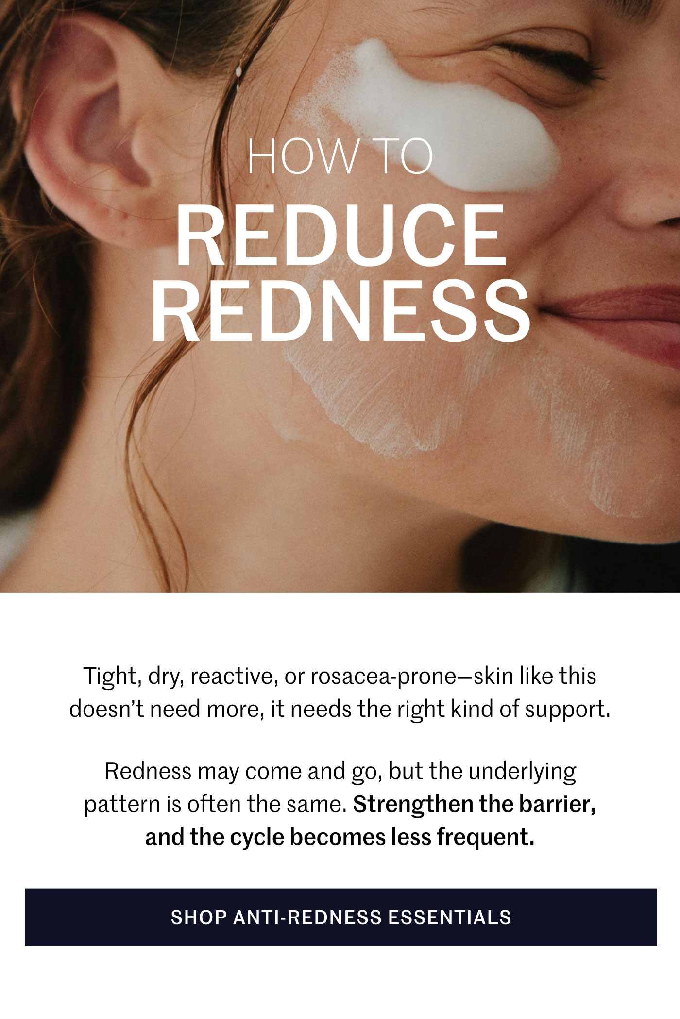 How to Reduce Redness Tight, dry, reactive, or rosacea-prone—skin like this doesn’t need more, it needs the right kind of support. Redness may come and go, but the underlying pattern is often the same. Strengthen the barrier, and the cycle becomes less frequent. Shop Anti-Redness Essentials