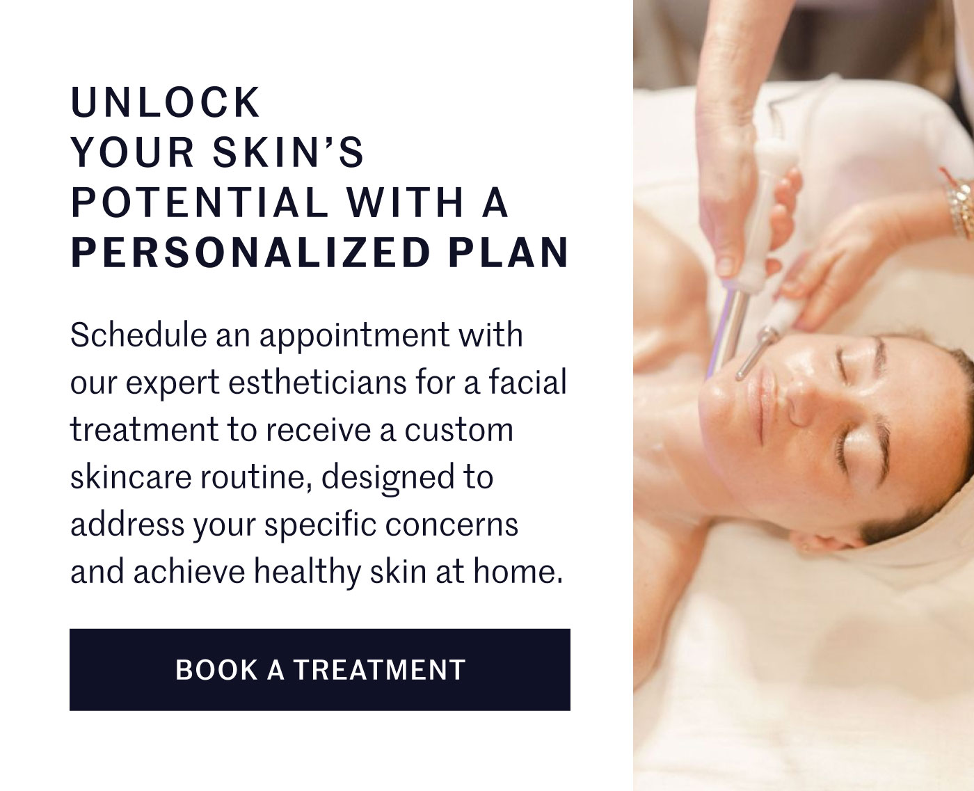 UNLOCK YOUR SKIN’S POTENTIAL WITH A PERSONALIZED PLAN  Schedule an appointment with our expert estheticians for a facial treatment to receive a custom skincare routine, designed to address your specific concerns and achieve healthy skin at home.  BOOK A TREATMENT