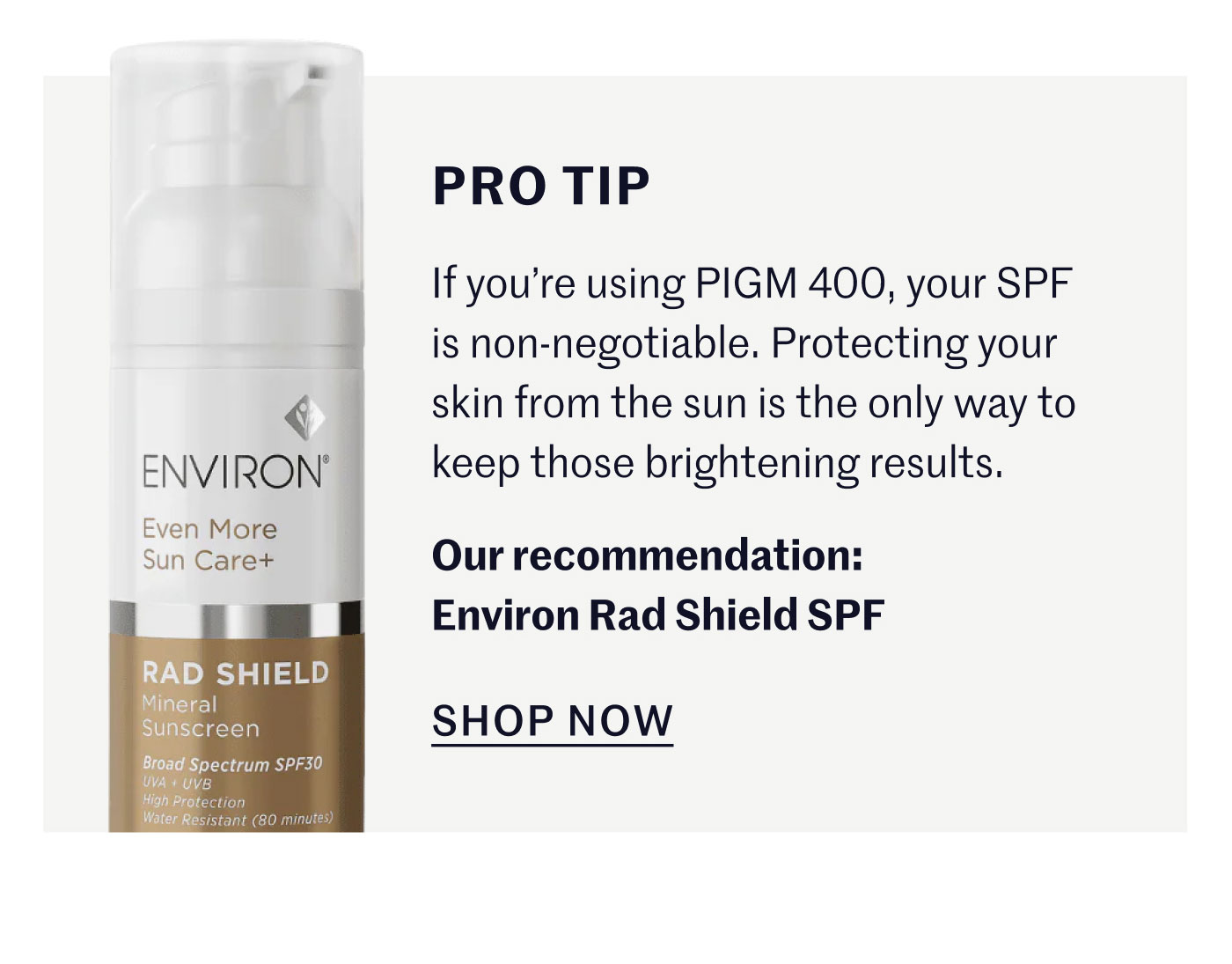 Pro-Tip: If you’re using PIGM 400, your SPF is non-negotiable. Protecting your skin from the sun is the only way to keep those brightening results. Our recommendation: Environ Rad Shield SPF. SHOP NOW