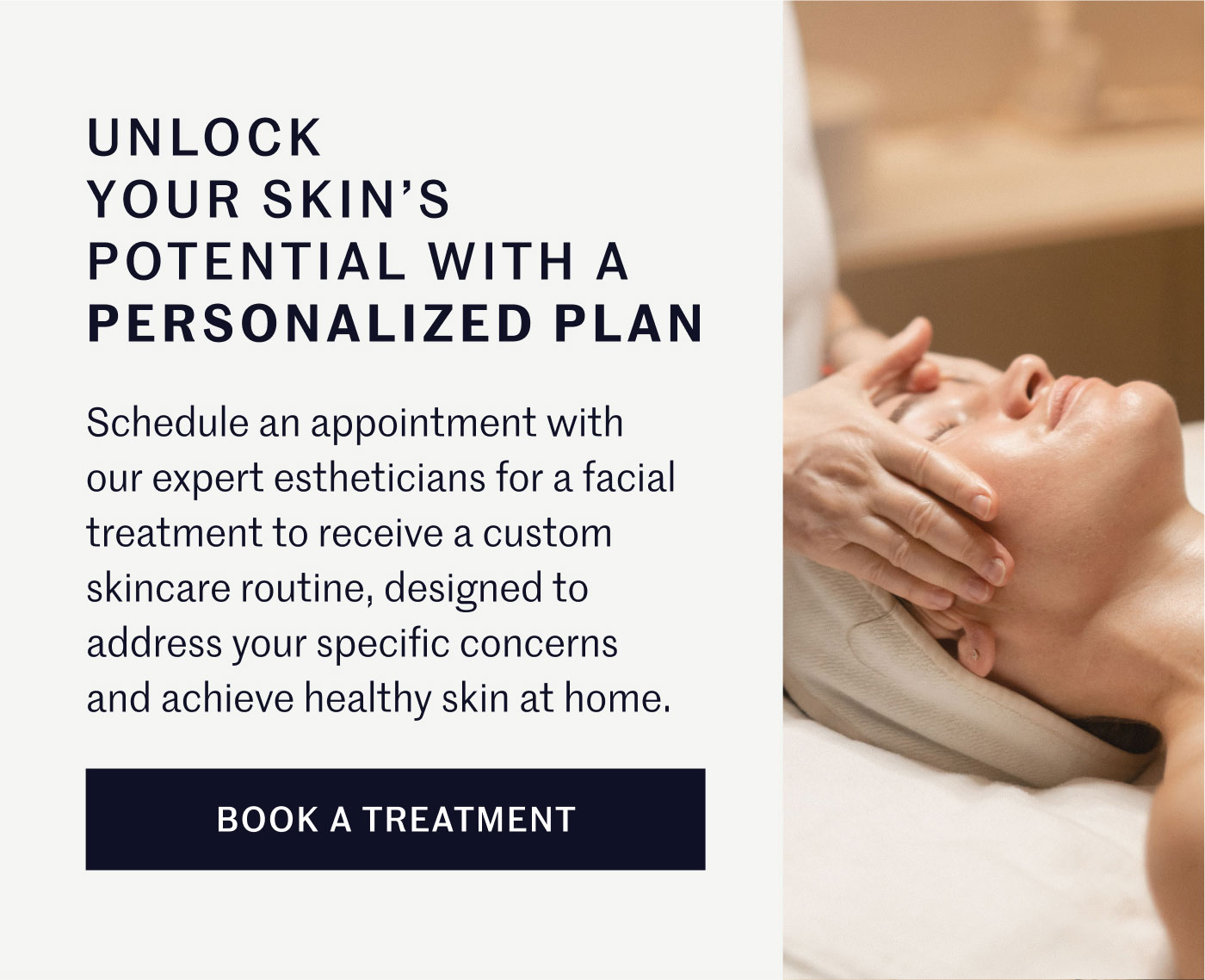 UNLOCK YOUR SKIN’S POTENTIAL WITH A PERSONALIZED PLAN  Schedule an appointment with our expert estheticians for a facial treatment to receive a custom skincare routine, designed to address your specific concerns and achieve healthy skin at home.  BOOK A TREATMENT