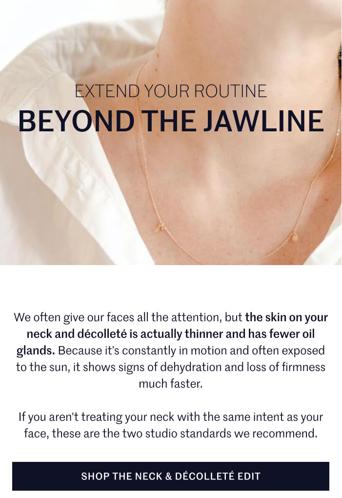 EXTEND YOUR ROUTINE BEYOND THE JAWLINE  We often give our faces all the attention, but the skin on your neck and décolleté is actually thinner and has fewer oil glands. Because it’s constantly in motion and often exposed to the sun, it shows signs of dehydration and loss of firmness much faster.  If you aren't treating your neck with the same intent as your face, these are the two studio standards we recommend.  SHOP THE NECK & DÉCOLLETÉ EDIT