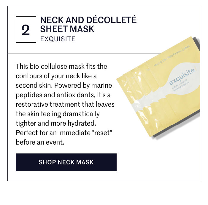 NECK AND DÉCOLLETÉ SHEET MASK EXQUISITE  This bio-cellulose mask fits the contours of your neck like a second skin. Powered by marine peptides and antioxidants, it’s a restorative treatment that leaves the skin feeling dramatically tighter and more hydrated. Perfect for an immediate "reset" before an event.  SHOP NECK MASK