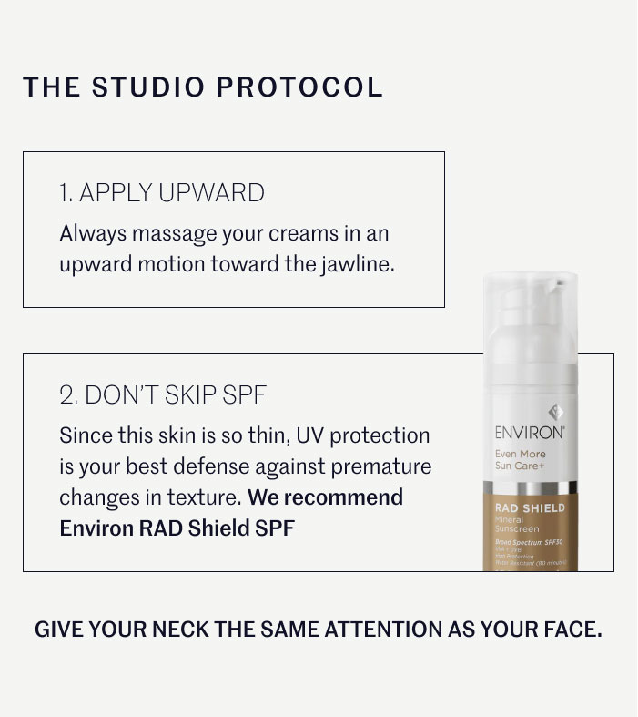 THE STUDIO PROTOCOL  APPLY UPWARD Always massage your creams in an upward motion toward the jawline. DON’T SKIP SPF Since this skin is so thin, UV protection is your best defense against premature changes in texture. We recommend Environ RAD Shield SPF GIVE YOUR NECK THE SAME ATTENTION AS YOUR FACE.