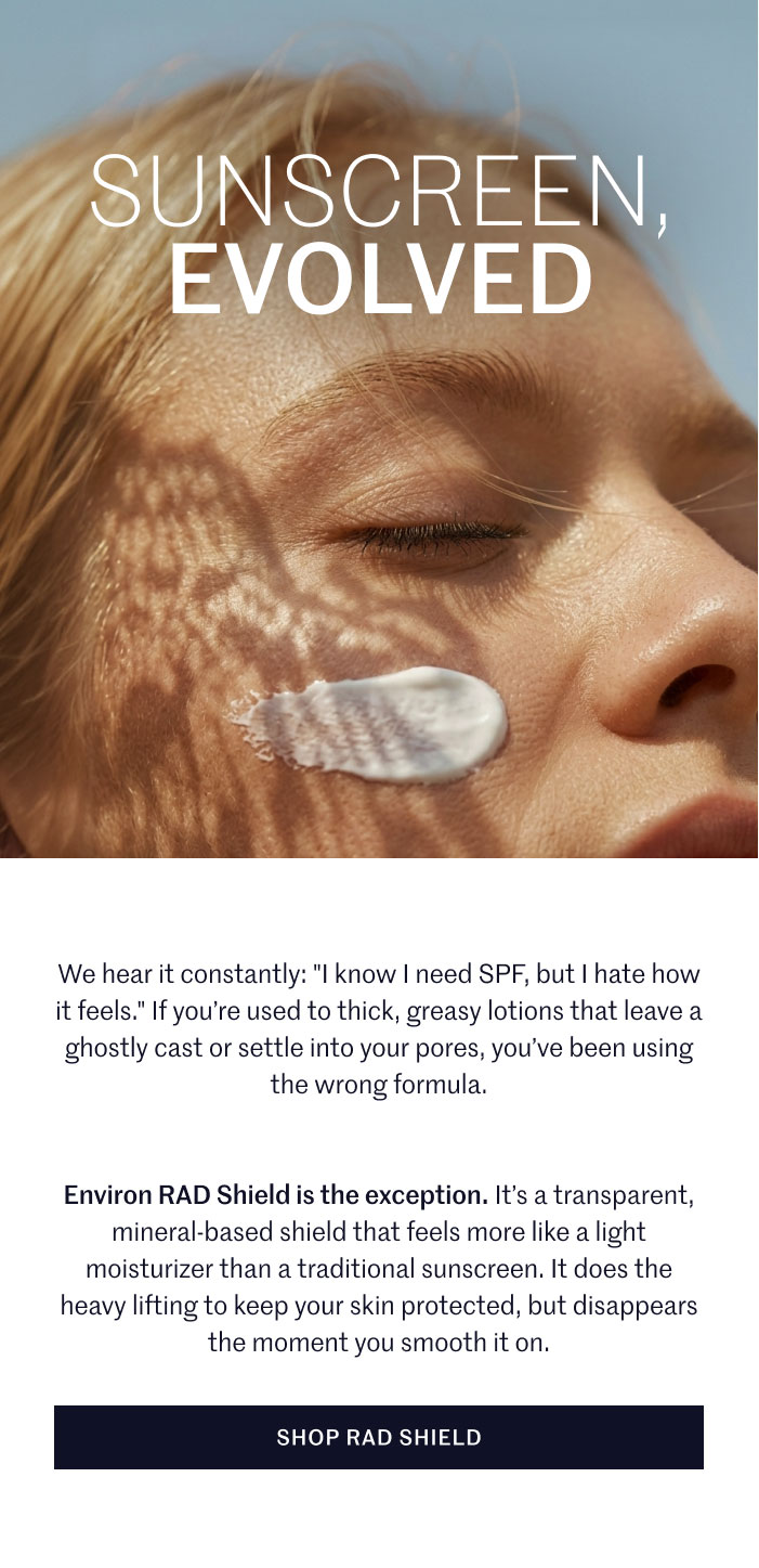 SUNSCREEN, EVOLVED  We hear it constantly: "I know I need SPF, but I hate how it feels." If you’re used to thick, greasy lotions that leave a ghostly cast or settle into your pores, you’ve been using the wrong formula.  Environ RAD Shield is the exception. It’s a transparent, mineral-based shield that feels more like a light moisturizer than a traditional sunscreen. It does the heavy lifting to keep your skin protected, but disappears the moment you smooth it on.  SHOP RAD SHIELD