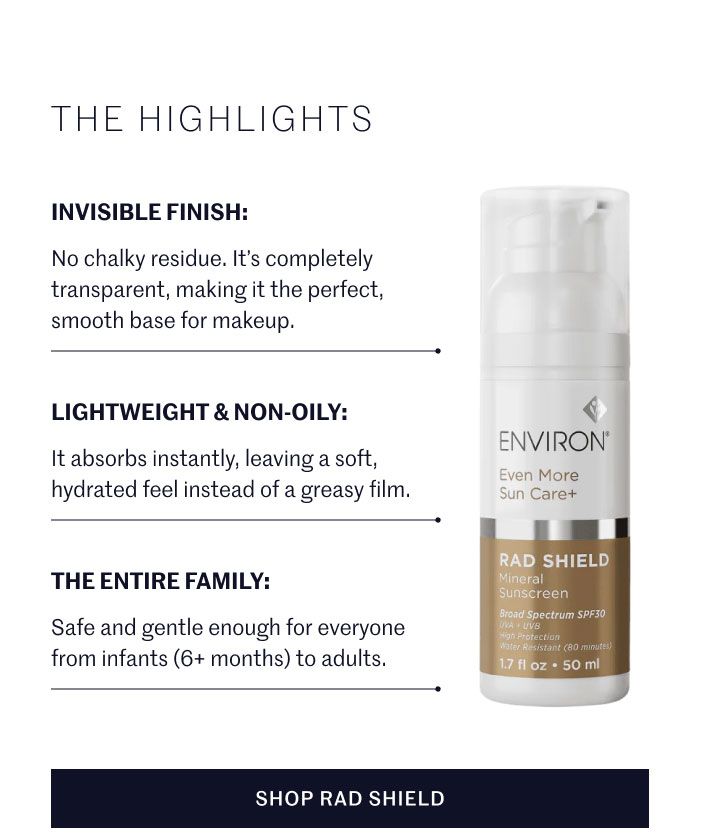 THE HIGHLIGHTS  INVISIBLE FINISH: No chalky residue. It’s completely transparent, making it the perfect, smooth base for makeup.  LIGHTWEIGHT & NON-OILY: It absorbs instantly, leaving a soft, hydrated feel instead of a greasy film.  THE ENTIRE FAMILY: Safe and gentle enough for everyone from infants (6+ months) to adults.  SHOP RAD SHIELD