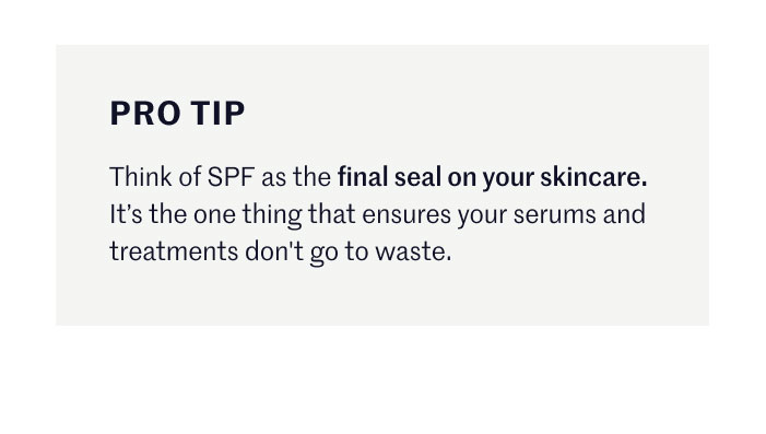 PRO TIP  Think of SPF as the final seal on your skincare. It’s the one thing that ensures your serums and treatments don't go to waste.
