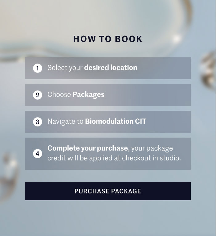 HOW TO BOOK  1 Select your desired location 2 Choose Packages 3 Navigate to Biomodulation CIT 4 Complete your purchase, your package credit will be applied at checkout in studio.  PURCHASE PACKAGE
