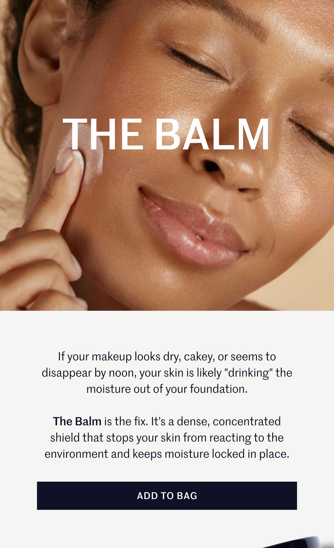 THE BALM  If your makeup looks dry, cakey, or seems to disappear by noon, your skin is likely "drinking" the moisture out of your foundation.  The Balm is the fix. It’s a dense, concentrated shield that stops your skin from reacting to the environment and keeps moisture locked in place.  ADD TO BAG