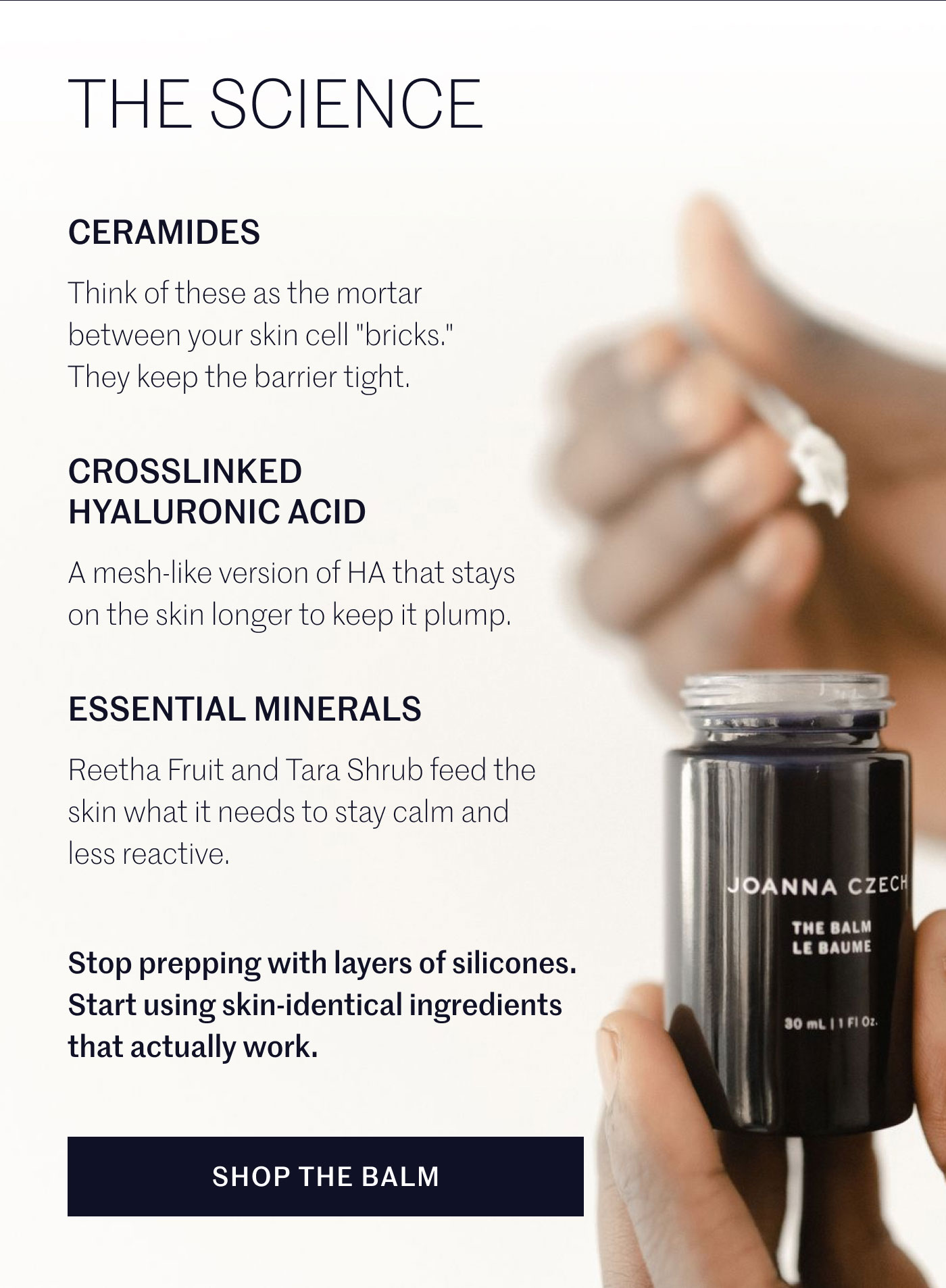 THE SCIENCE  CERAMIDES Think of these as the mortar between your skin cell "bricks." They keep the barrier tight.  CROSSLINKED HYALURONIC ACID A mesh-like version of HA that stays on the skin longer to keep it plump.  ESSENTIAL MINERALS Reetha Fruit and Tara Shrub feed the skin what it needs to stay calm and less reactive.  Stop prepping with layers of silicones. Start using skin-identical ingredients that actually work.  SHOP THE BALM