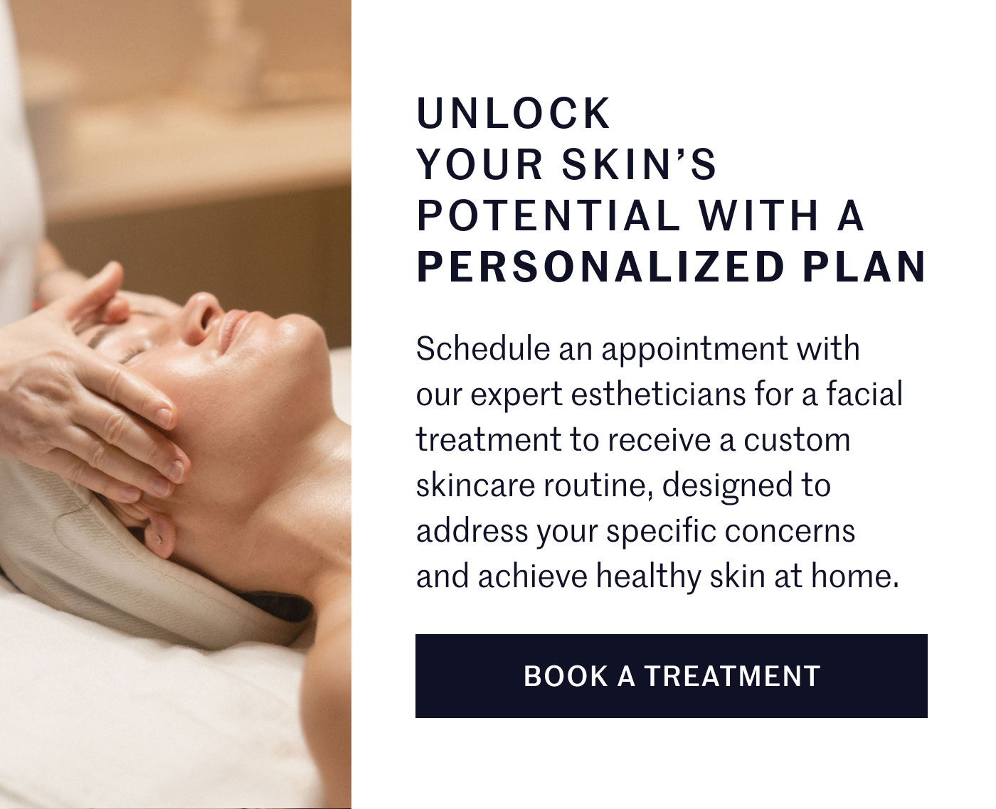 UNLOCK YOUR SKIN’S POTENTIAL WITH A PERSONALIZED PLAN  Schedule an appointment with our expert estheticians for a facial treatment to receive a custom skincare routine, designed to address your specific concerns and achieve healthy skin at home.  BOOK A TREATMENT