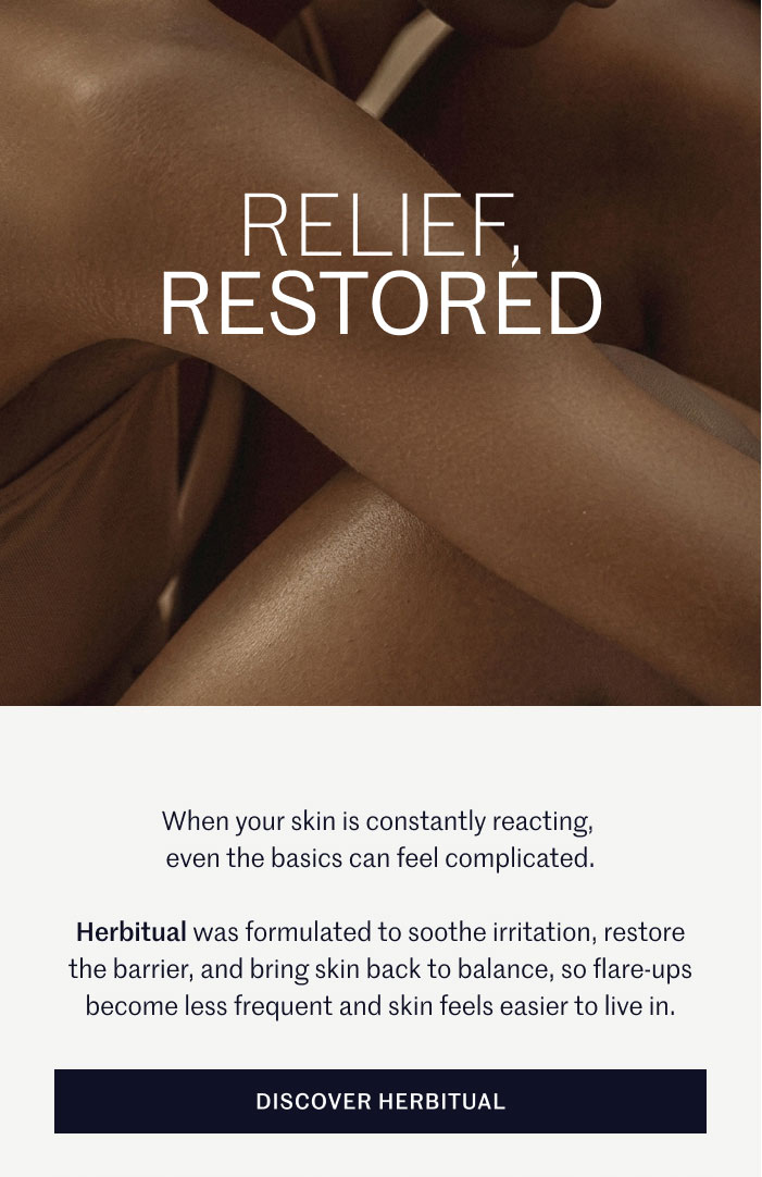RELIEF, RESTORED  When your skin is constantly reacting, even the basics can feel complicated.  Herbitual was formulated to soothe irritation, restore the barrier, and bring skin back to balance, so flare-ups become less frequent and skin feels easier to live in.  DISCOVER HERBITUAL
