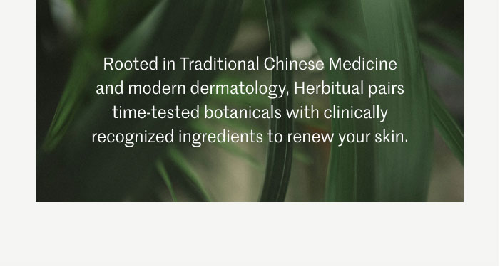 Rooted in Traditional Chinese Medicine and modern dermatology, Herbitual pairs time-tested botanicals with clinically recognized ingredients to renew your skin.