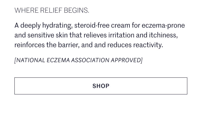 WHERE RELIEF BEGINS.  A deeply hydrating, steroid-free cream for eczema-prone and sensitive skin that relieves irritation and itchiness, reinforces the barrier, and and reduces reactivity.  [NATIONAL ECZEMA ASSOCIATION APPROVED] SHOP