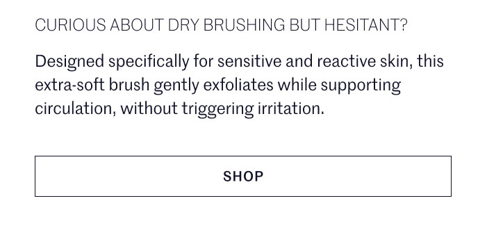 CURIOUS ABOUT DRY BRUSHING BUT HESITANT?  Designed specifically for sensitive and reactive skin, this extra-soft brush gently exfoliates while supporting circulation, without triggering irritation.  SHOP