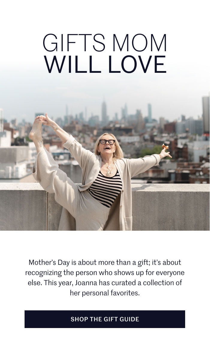 GIFTS MOM WILL LOVE  Mother’s Day is about more than a gift; it’s about recognizing the person who shows up for everyone else. This year, Joanna has curated a collection of her personal favorites.  SHOP THE GIFT GUIDE