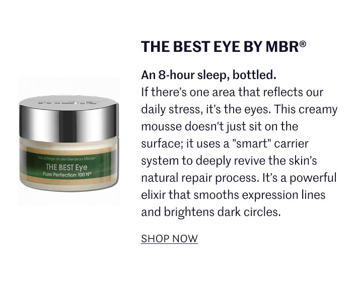 THE BEST EYE BY MBR® An 8-hour sleep, bottled. If there’s one area that reflects our daily stress, it’s the eyes. This creamy mousse doesn't just sit on the surface; it uses a "smart" carrier system to deeply revive the skin’s natural repair process. It’s a powerful elixir that smooths expression lines and brightens dark circles.  SHOP NOW