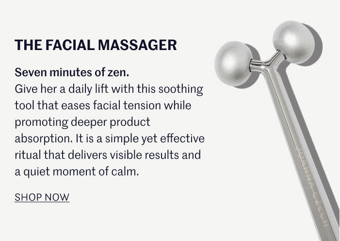 THE FACIAL MASSAGER Seven minutes of zen. Give her a daily lift with this soothing tool that eases facial tension while promoting deeper product absorption. It is a simple yet effective ritual that delivers visible results and a quiet moment of calm.  SHOP NOW
