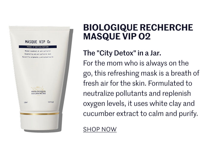 BIOLOGIQUE RECHERCHE MASQUE VIP O2 The "City Detox" in a Jar. For the mom who is always on the go, this refreshing mask is a breath of fresh air for the skin. Formulated to neutralize pollutants and replenish oxygen levels, it uses white clay and cucumber extract to calm and purify.  SHOP NOW