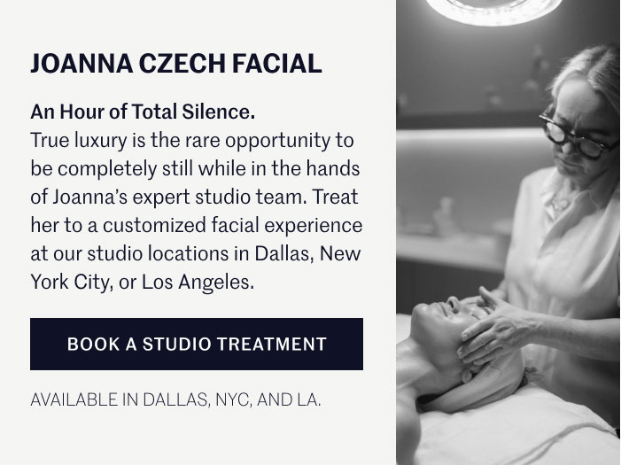 JOANNA CZECH FACIAL An Hour of Total Silence. True luxury is the rare opportunity to be completely still while in the hands of Joanna’s expert studio team. Treat her to a customized facial experience at our studio locations in Dallas, New York City, or Los Angeles.  BOOK A STUDIO TREATMENT AVAILABLE IN DALLAS, NYC, AND LA.