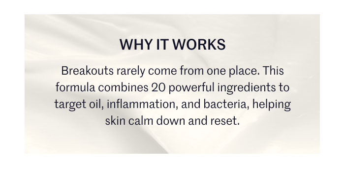 WHY IT WORKS  Breakouts rarely come from one place. This formula combines 20 powerful ingredients to target oil, inflammation, and bacteria, helping skin calm down and reset.