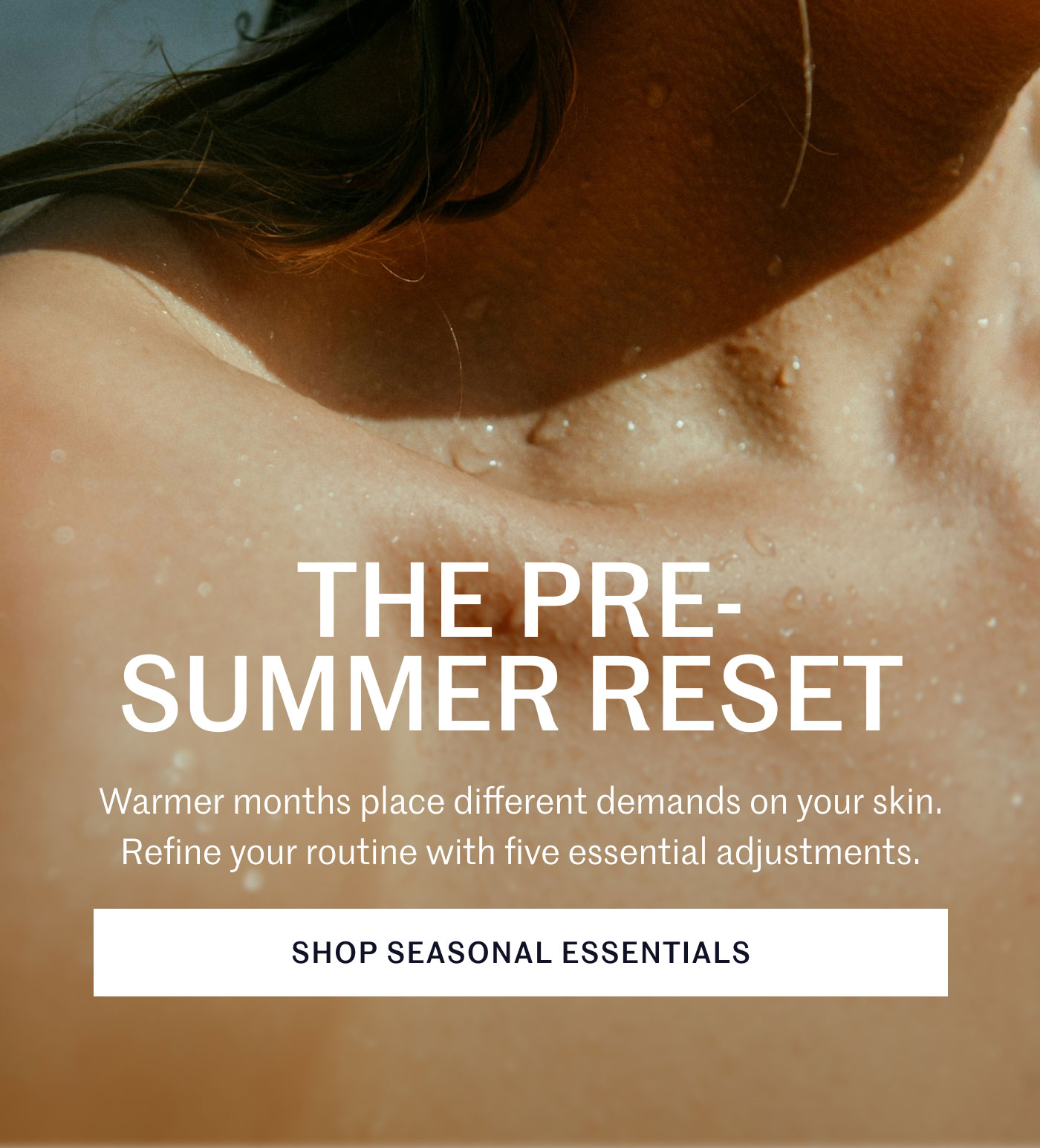THE PRE-SUMMER RESET  Warmer months place different demands on your skin. Refine your routine with five essential adjustments.  SHOP SEASONAL ESSENTIALS