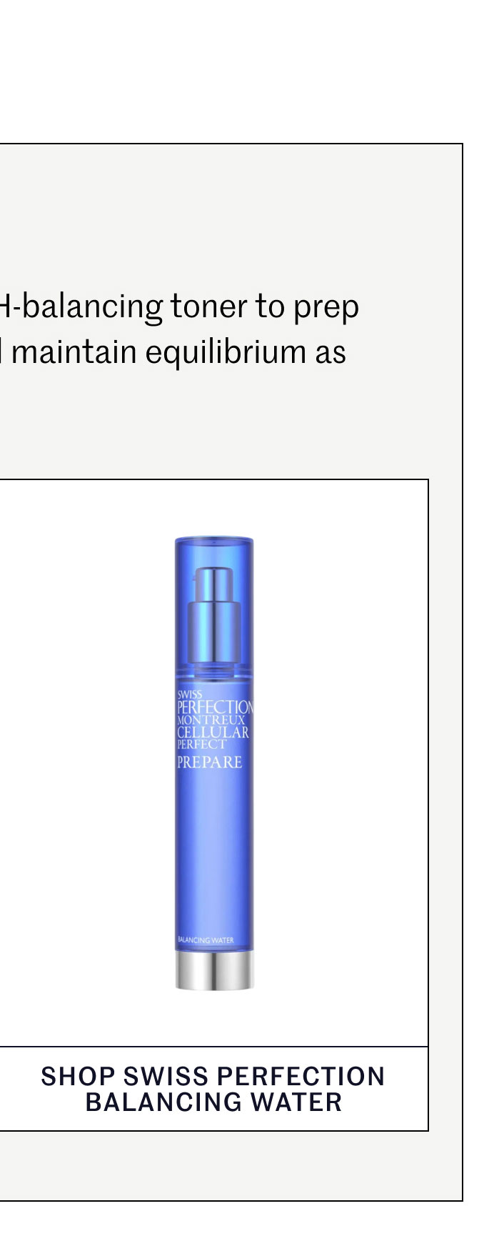 #1 FOUNDATION Keep it simple. Start with a pH-balancing toner to prep skin for active ingredients and maintain equilibrium as temperatures rise. SHOP SWISS PERFECTION BALANCING WATER