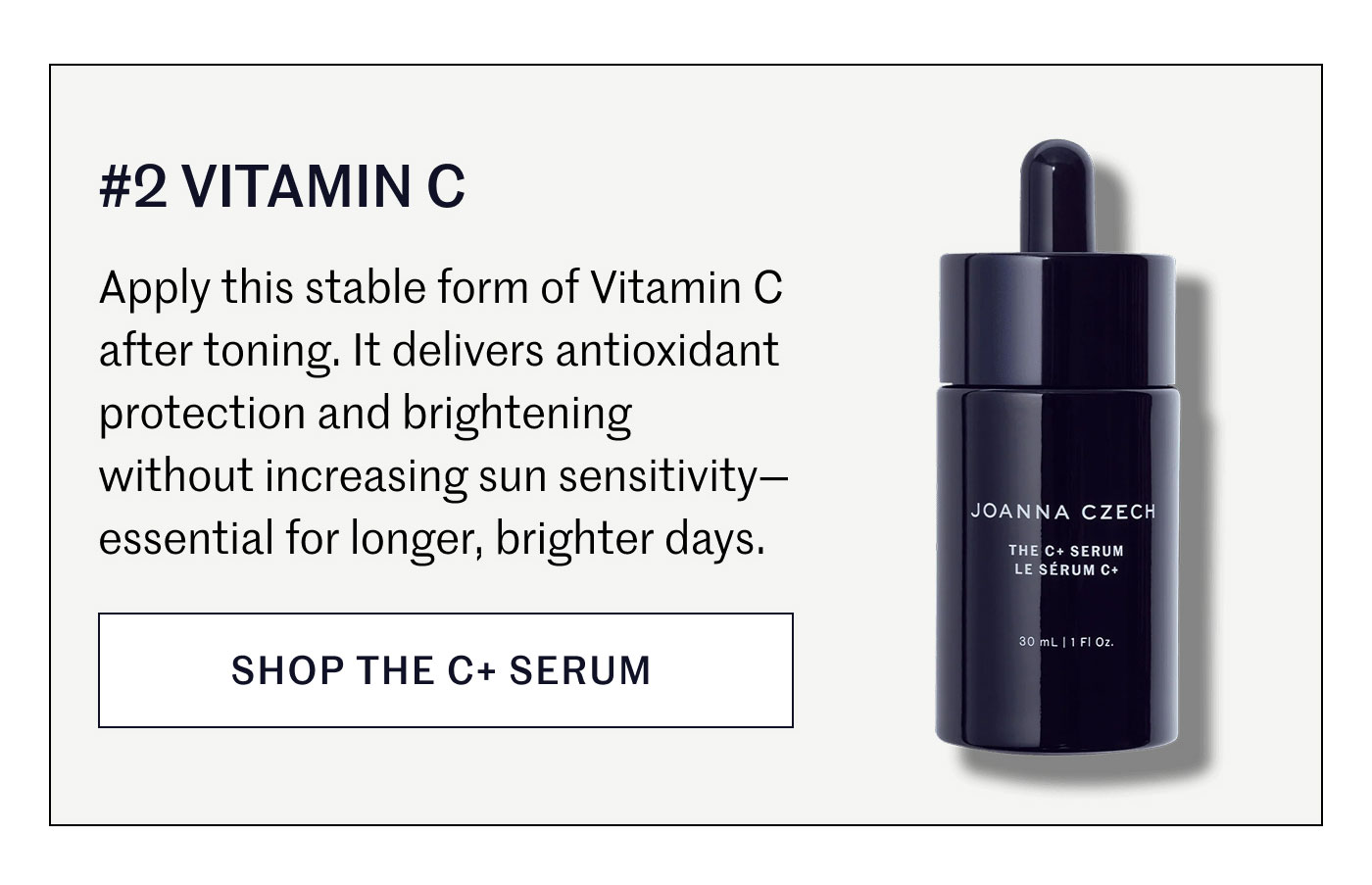 #2 VITAMIN C  Apply this stable form of Vitamin C after toning. It delivers antioxidant protection and brightening without increasing sun sensitivity—essential for longer, brighter days.  SHOP THE C+ SERUM
