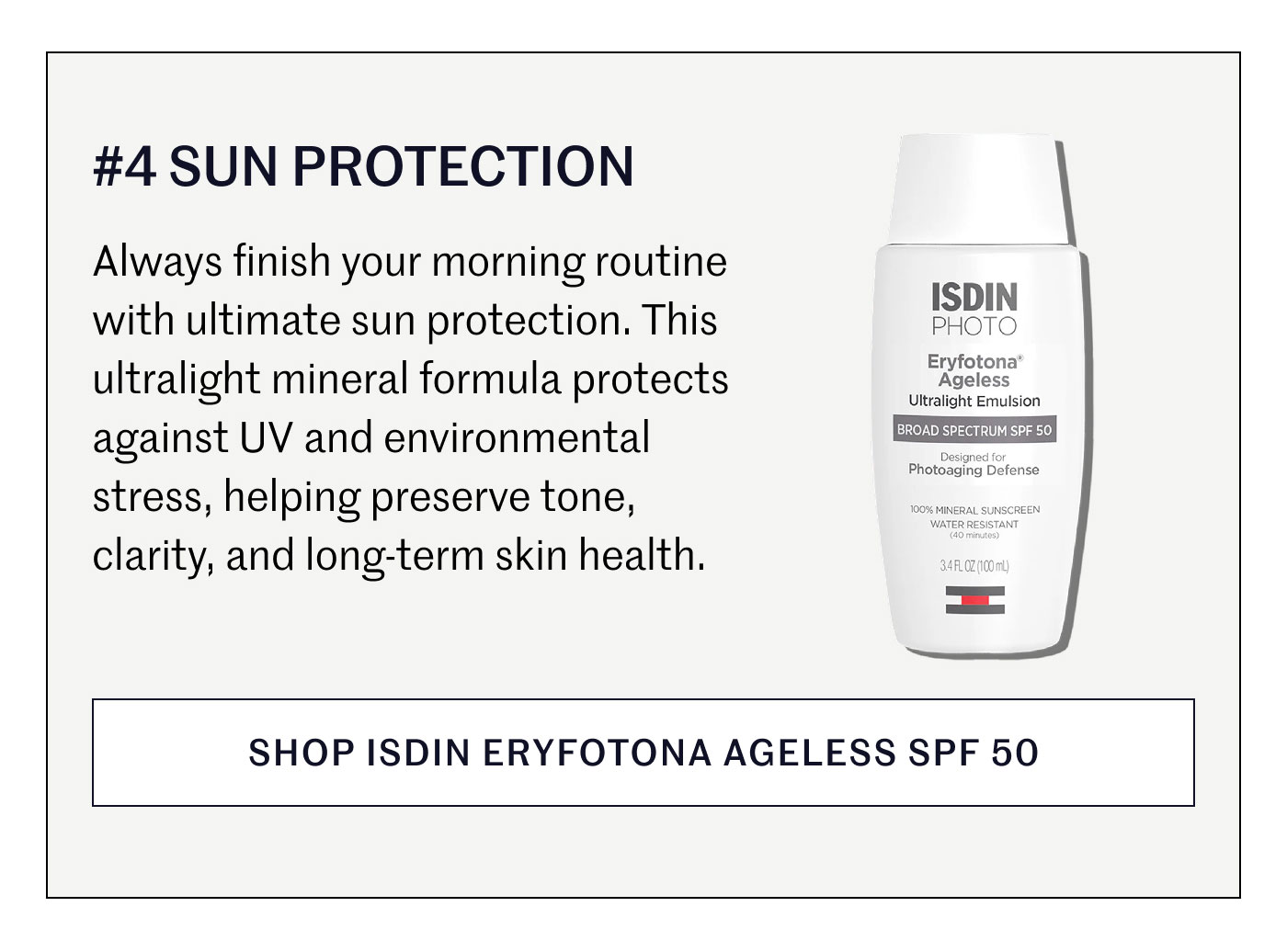 #4 SUN PROTECTION  Always finish your morning routine with ultimate sun protection. This ultralight mineral formula protects against UV and environmental stress, helping preserve tone, clarity, and long-term skin health.  SHOP ISDIN ERYFOTONA AGELESS SPF 50