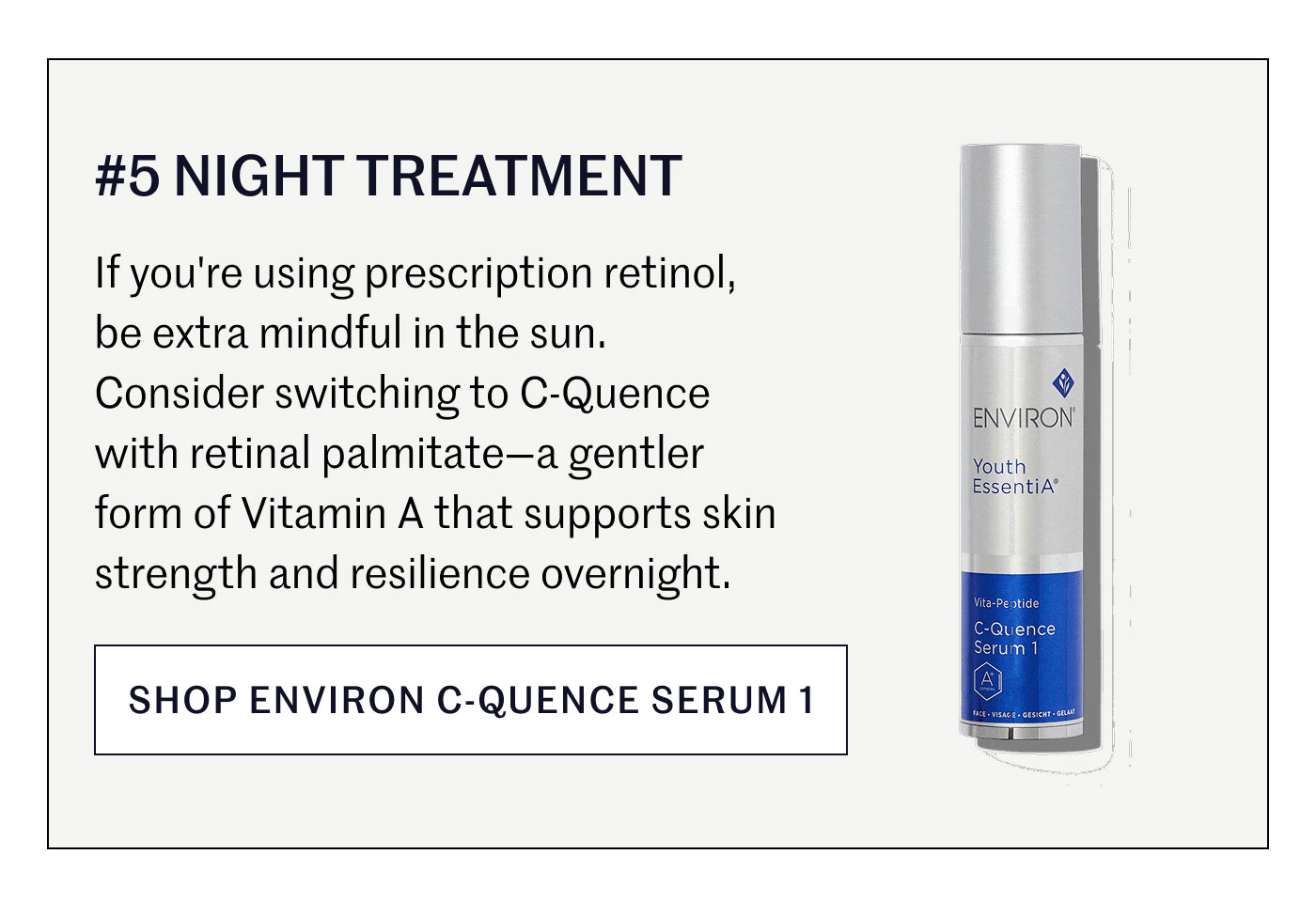 #5 NIGHT TREATMENT  If you're using prescription retinol, be extra mindful in the sun. Consider switching to C-Quence with retinal palmitate—a gentler form of Vitamin A that supports skin strength and resilience overnight.  SHOP ENVIRON C-QUENCE SERUM 1