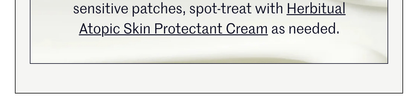 sensitive patches, spot-treat with Herbítual Atopic Skin Protectant Cream as needed.