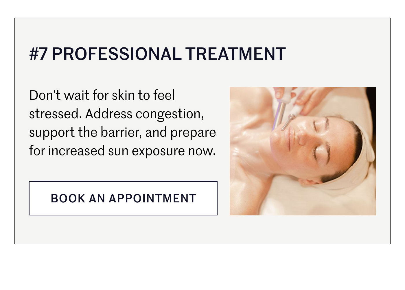 #7 PROFESSIONAL TREATMENT  Don’t wait for skin to feel stressed. Address congestion, support the barrier, and prepare for increased sun exposure now.  BOOK AN APPOINTMENT