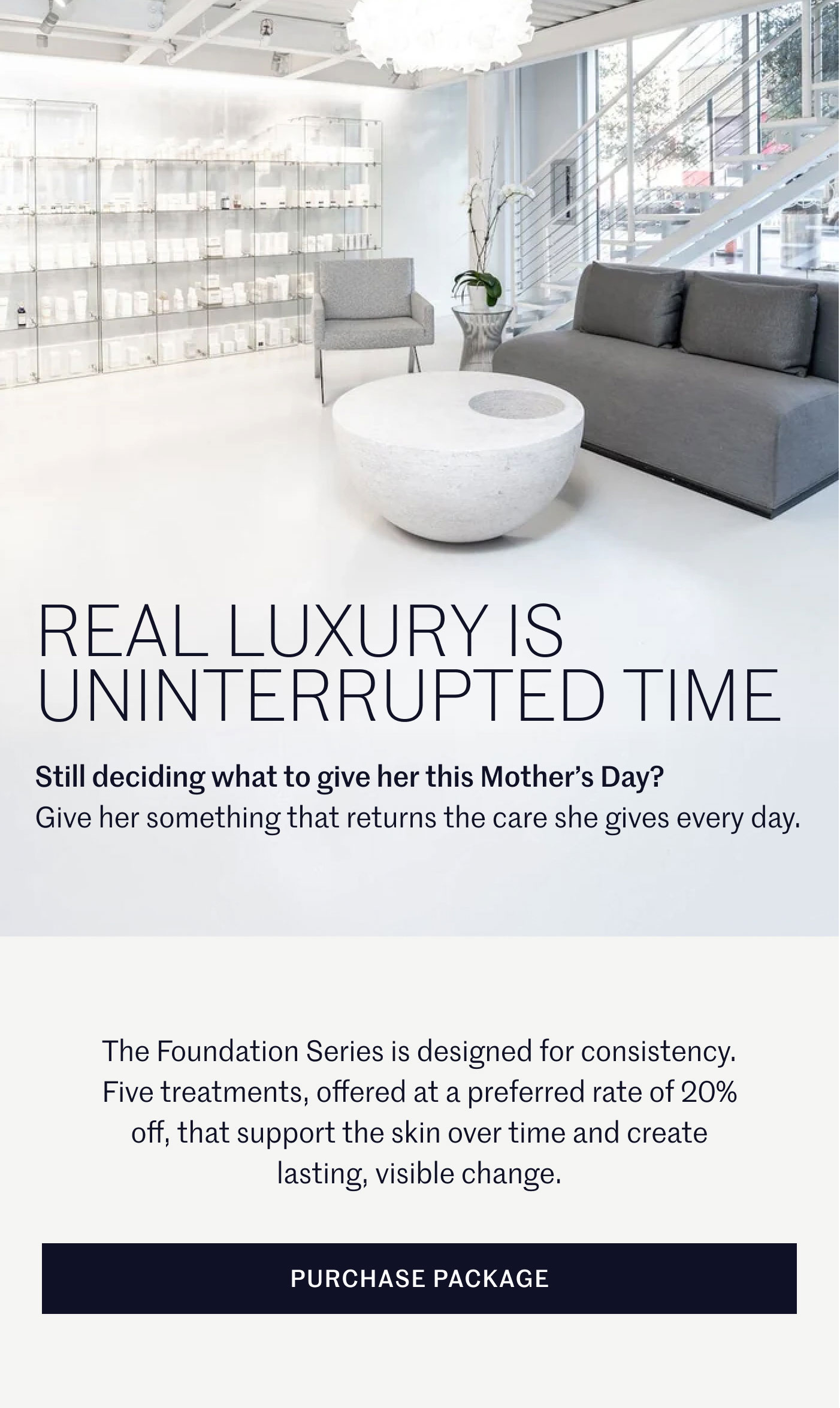 REAL LUXURY IS UNINTERRUPTED TIME  Still deciding what to give her this Mother’s Day? Give her something that returns the care she gives every day.  The Foundation Series is designed for consistency. Five treatments, offered at a preferred rate of 20% off, that support the skin over time and create lasting, visible change.  PURCHASE PACKAGE