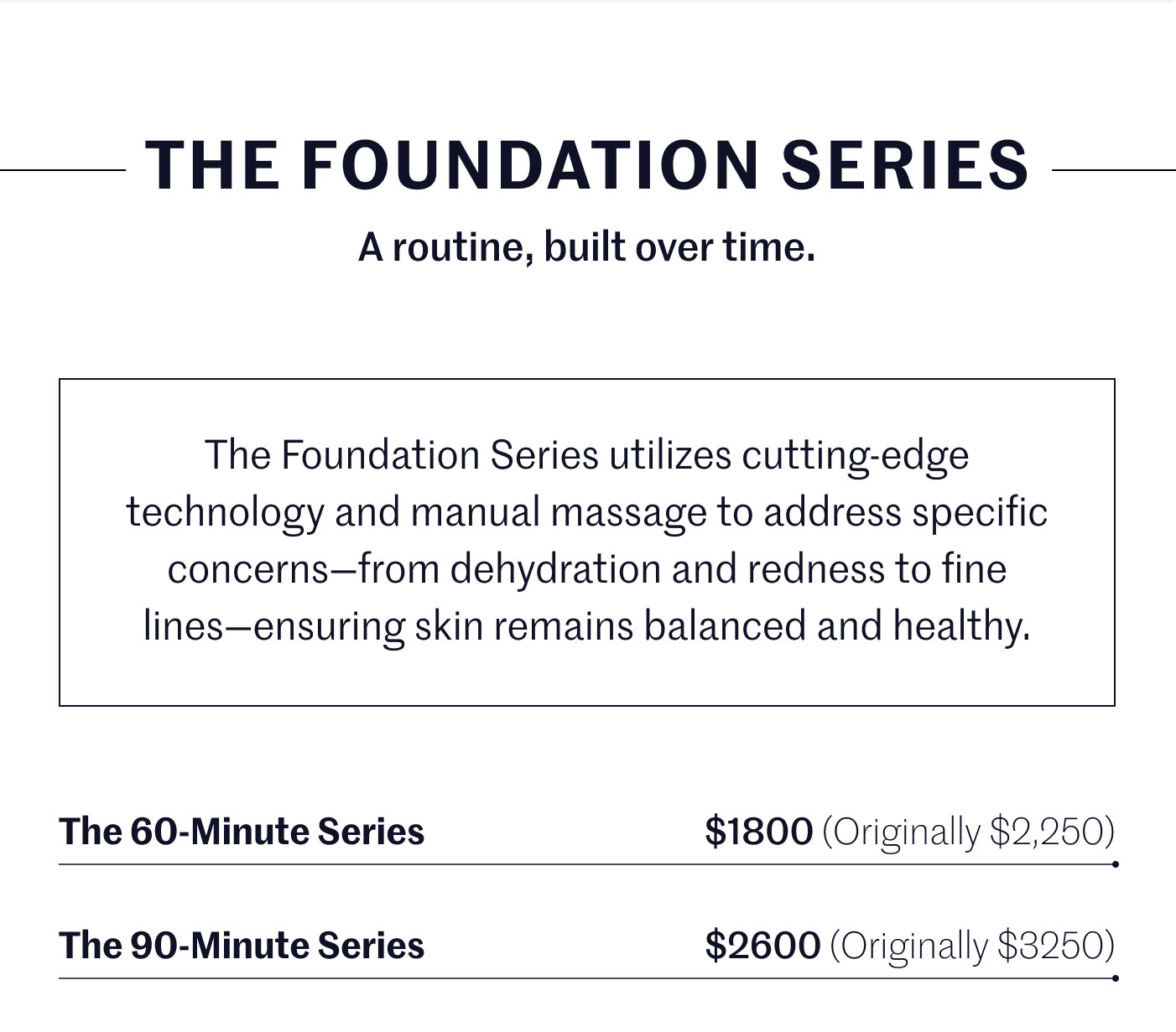 THE FOUNDATION SERIES  A routine, built over time.  The Foundation Series utilizes cutting-edge technology and manual massage to address specific concerns—from dehydration and redness to fine lines—ensuring skin remains balanced and healthy.  The 60-Minute Series — $1800 (Originally $2,250) The 90-Minute Series — $2600 (Originally $3250)
