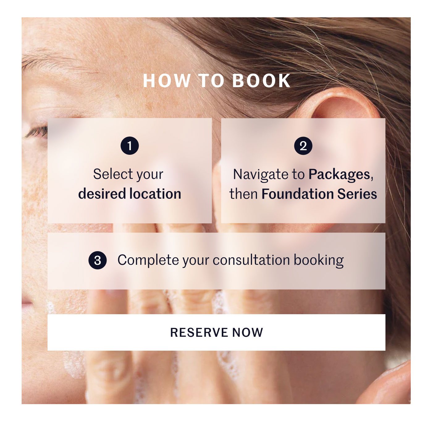 HOW TO BOOK  1 Select your desired location 2 Navigate to Packages, then Foundation Series 3 Complete your consultation booking  RESERVE NOW