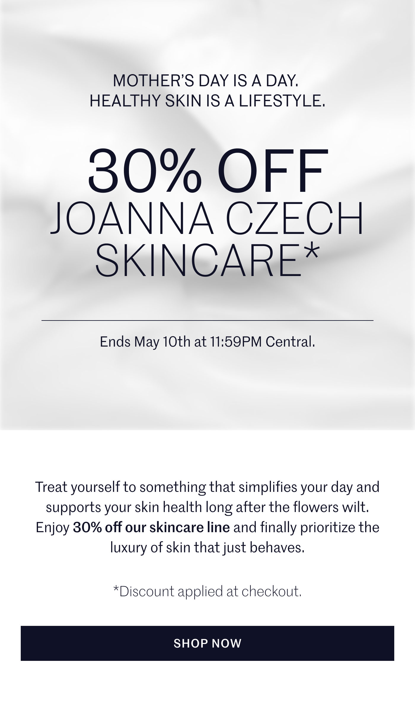 MOTHER’S DAY IS A DAY. HEALTHY SKIN IS A LIFESTYLE.  30% OFF JOANNA CZECH SKINCARE*  Ends May 10th at 11:59PM Central.  Treat yourself to something that simplifies your day and supports your skin health long after the flowers wilt. Enjoy 30% off our skincare line and finally prioritize the luxury of skin that just behaves.  *Discount applied at checkout.  SHOP NOW
