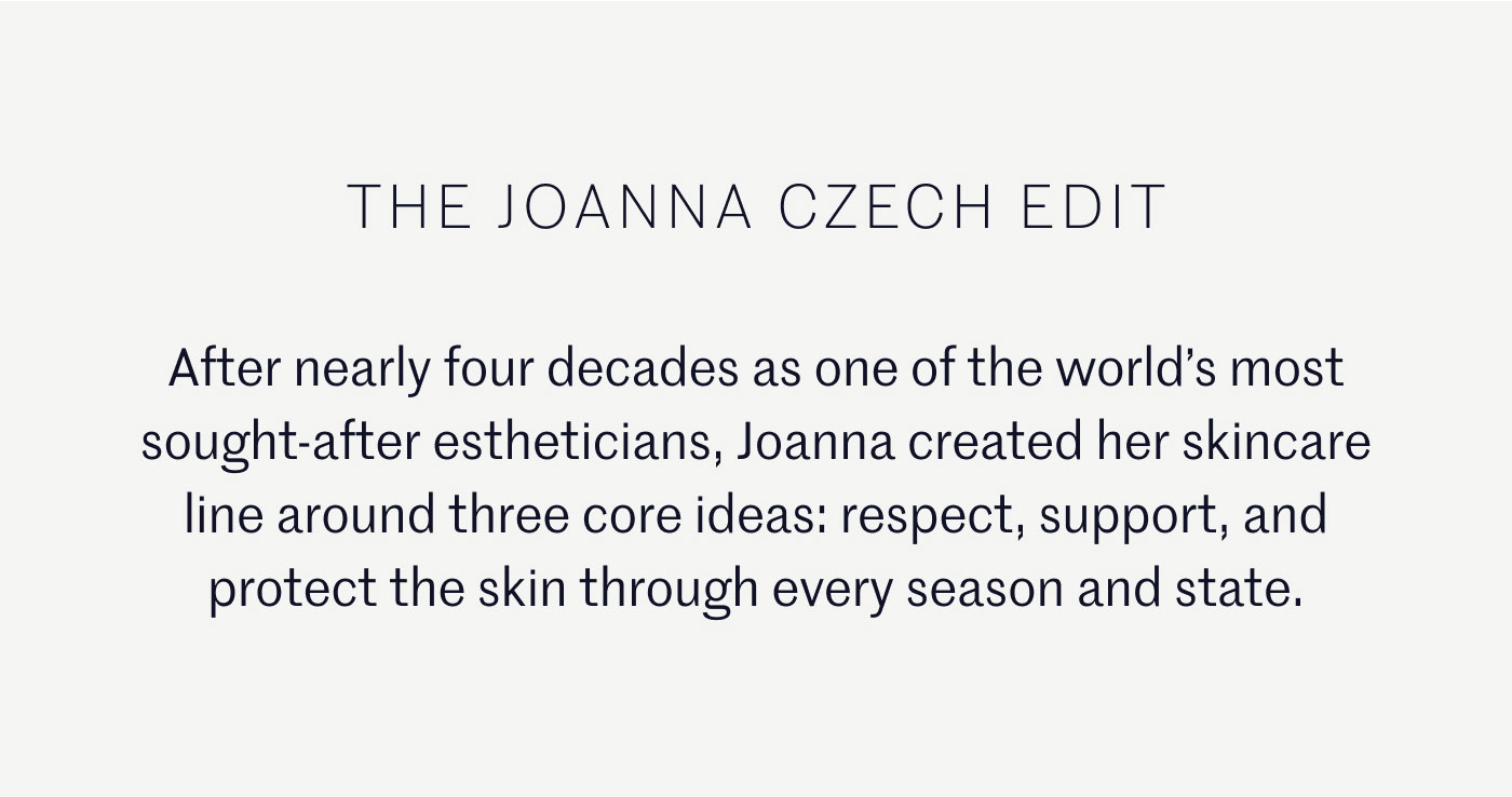 THE JOANNA CZECH EDIT  After nearly four decades as one of the world’s most sought-after estheticians, Joanna created her skincare line around three core ideas: respect, support, and protect the skin through every season and state.