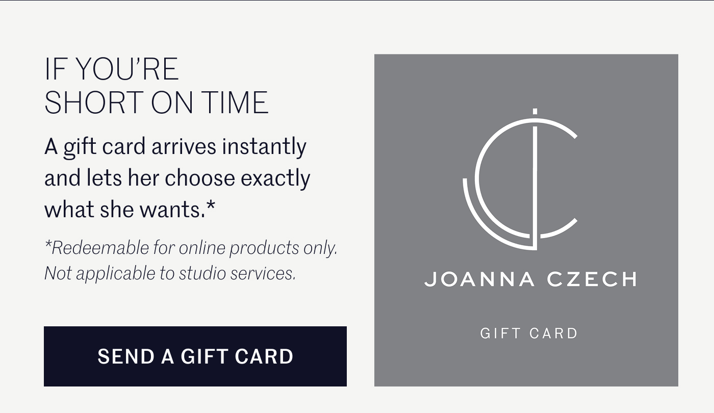 IF YOU’RE SHORT ON TIME  A gift card arrives instantly and lets her choose exactly what she wants.*  *Redeemable for online products only. Not applicable to studio services.  SEND A GIFT CARD